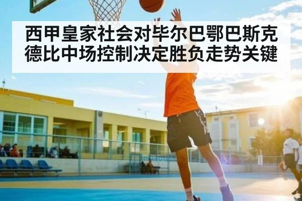 西甲皇家社会对毕尔巴鄂巴斯克德比中场控制决定胜负走势关键
